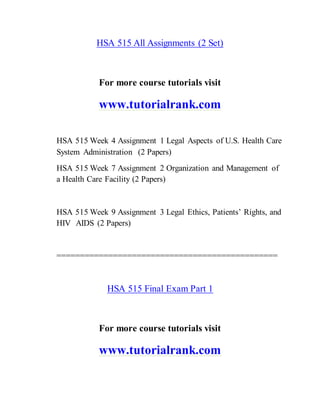 HSA 515 All Assignments (2 Set)
For more course tutorials visit
www.tutorialrank.com
HSA 515 Week 4 Assignment 1 Legal Aspects of U.S. Health Care
System Administration (2 Papers)
HSA 515 Week 7 Assignment 2 Organization and Management of
a Health Care Facility (2 Papers)
HSA 515 Week 9 Assignment 3 Legal Ethics, Patients’ Rights, and
HIV AIDS (2 Papers)
===============================================
HSA 515 Final Exam Part 1
For more course tutorials visit
www.tutorialrank.com
 