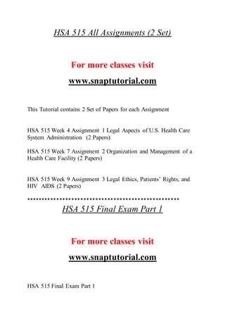 HSA 515 All Assignments (2 Set)
For more classes visit
www.snaptutorial.com
This Tutorial contains 2 Set of Papers for each Assignment
HSA 515 Week 4 Assignment 1 Legal Aspects of U.S. Health Care
System Administration (2 Papers)
HSA 515 Week 7 Assignment 2 Organization and Management of a
Health Care Facility (2 Papers)
HSA 515 Week 9 Assignment 3 Legal Ethics, Patients’ Rights, and
HIV AIDS (2 Papers)
***************************************************
HSA 515 Final Exam Part 1
For more classes visit
www.snaptutorial.com
HSA 515 Final Exam Part 1
 