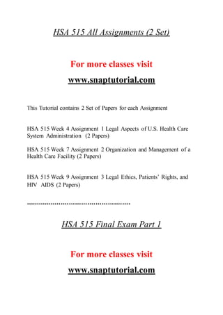 HSA 515 All Assignments (2 Set)
For more classes visit
www.snaptutorial.com
This Tutorial contains 2 Set of Papers for each Assignment
HSA 515 Week 4 Assignment 1 Legal Aspects of U.S. Health Care
System Administration (2 Papers)
HSA 515 Week 7 Assignment 2 Organization and Management of a
Health Care Facility (2 Papers)
HSA 515 Week 9 Assignment 3 Legal Ethics, Patients’ Rights, and
HIV AIDS (2 Papers)
***************************************************
HSA 515 Final Exam Part 1
For more classes visit
www.snaptutorial.com
 