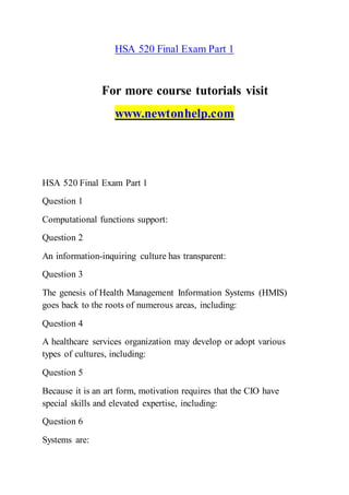 HSA 520 Final Exam Part 1
For more course tutorials visit
www.newtonhelp.com
HSA 520 Final Exam Part 1
Question 1
Computational functions support:
Question 2
An information-inquiring culture has transparent:
Question 3
The genesis of Health Management Information Systems (HMIS)
goes back to the roots of numerous areas, including:
Question 4
A healthcare services organization may develop or adopt various
types of cultures, including:
Question 5
Because it is an art form, motivation requires that the CIO have
special skills and elevated expertise, including:
Question 6
Systems are:
 