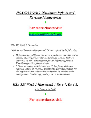 HSA 525 Week 2 Discussion Inflows and
Revenue Management
For more classes visit
www.snaptutorial.com
HSA 525 Week 2 Discussion,
“Inflows and Revenue Management” Please respond to the following:
• Determine a key difference between a fee-for-service plan and an
episode of care payment plan, and indicate the plan that you
believe to be most advantageous for the majority of patients.
Provide support for your rationale.
• * From the scenario, determine one (1) key factor that has a
negative impact on revenue. Recommend a revenue strategy for
the organization in the scenario to improve its revenue cycle
management. Provide support for your recommendation.
HSA 525 Week 2 Homework 1 Ex 4-1, Ex 4-2,
Ex 5-1, Ex 5-2
For more classes visit
 