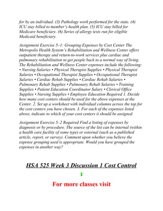 for by an individual. (3) Pathology work performed for the state. (4)
ICU stay billed to member’s health plan. (5) ICU stay billed for
Medicare beneficiary. (6) Series of allergy tests run for eligible
Medicaid beneficiary.
Assignment Exercise 5–1: Grouping Expenses by Cost Center The
Metropolis Health System’s Rehabilitation and Wellness Center offers
outpatient therapy and return-to-work services plus cardiac and
pulmonary rehabilitation to get people back to a normal way of living.
The Rehabilitation and Wellness Center expenses include the following:
• Nursing Salaries • Physical Therapist Supplies • Physical Therapist
Salaries • Occupational Therapist Supplies • Occupational Therapist
Salaries • Cardiac Rehab Supplies • Cardiac Rehab Salaries •
Pulmonary Rehab Supplies • Pulmonary Rehab Salaries • Training
Supplies • Patient Education Coordinator Salary • Clerical Office
Supplies • Nursing Supplies • Employee Education Required 1. Decide
how many cost centers should be used for the above expenses at the
Center. 2. Set up a worksheet with individual columns across the top for
the cost centers you have chosen. 3. For each of the expenses listed
above, indicate to which of your cost centers it should be assigned.
Assignment Exercise 5–2 Required Find a listing of expenses by
diagnosis or by procedure. The source of the list can be internal (within
a health care facility of some type) or external (such as a published
article, report, or survey). Comment upon whether you believe the
expense grouping used is appropriate. Would you have grouped the
expenses in another way?
HSA 525 Week 3 Discussion 1 Cost Control
For more classes visit
 