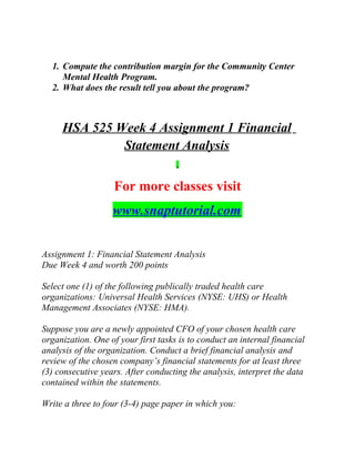 1. Compute the contribution margin for the Community Center
Mental Health Program.
2. What does the result tell you about the program?
HSA 525 Week 4 Assignment 1 Financial
Statement Analysis
For more classes visit
www.snaptutorial.com
Assignment 1: Financial Statement Analysis
Due Week 4 and worth 200 points
Select one (1) of the following publically traded health care
organizations: Universal Health Services (NYSE: UHS) or Health
Management Associates (NYSE: HMA).
Suppose you are a newly appointed CFO of your chosen health care
organization. One of your first tasks is to conduct an internal financial
analysis of the organization. Conduct a brief financial analysis and
review of the chosen company’s financial statements for at least three
(3) consecutive years. After conducting the analysis, interpret the data
contained within the statements.
Write a three to four (3-4) page paper in which you:
 
