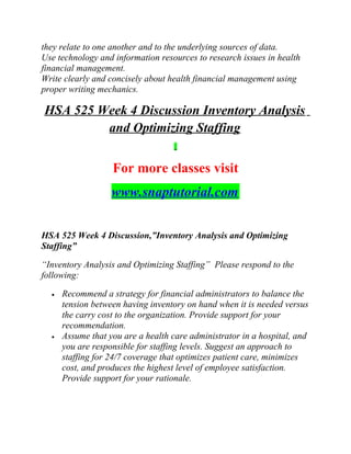 they relate to one another and to the underlying sources of data.
Use technology and information resources to research issues in health
financial management.
Write clearly and concisely about health financial management using
proper writing mechanics.
HSA 525 Week 4 Discussion Inventory Analysis
and Optimizing Staffing
For more classes visit
www.snaptutorial.com
HSA 525 Week 4 Discussion,”Inventory Analysis and Optimizing
Staffing”
“Inventory Analysis and Optimizing Staffing” Please respond to the
following:
• Recommend a strategy for financial administrators to balance the
tension between having inventory on hand when it is needed versus
the carry cost to the organization. Provide support for your
recommendation.
• Assume that you are a health care administrator in a hospital, and
you are responsible for staffing levels. Suggest an approach to
staffing for 24/7 coverage that optimizes patient care, minimizes
cost, and produces the highest level of employee satisfaction.
Provide support for your rationale.
 