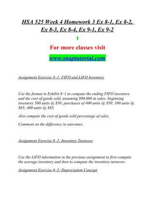 HSA 525 Week 4 Homework 3 Ex 8-1, Ex 8-2,
Ex 8-3, Ex 8-4, Ex 9-1, Ex 9-2
For more classes visit
www.snaptutorial.com
Assignment Exercise 8–1: FIFO and LIFO Inventory
Use the format in Exhibit 8–1 to compute the ending FIFO inventory
and the cost of goods sold, assuming $90,000 in sales; beginning
inventory 500 units @ $50; purchases of 400 units @ $50; 100 units @
$65; 400 units @ $85.
Also compute the cost of goods sold percentage of sales.
Comment on the difference in outcomes.
Assignment Exercise 8–2: Inventory Turnover
Use the LIFO information in the previous assignment to first compute
the average inventory and then to compute the inventory turnover.
Assignment Exercise 8–3: Depreciation Concept
 