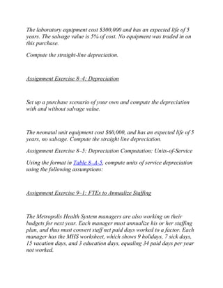 The laboratory equipment cost $300,000 and has an expected life of 5
years. The salvage value is 5% of cost. No equipment was traded in on
this purchase.
Compute the straight-line depreciation.
Assignment Exercise 8–4: Depreciation
Set up a purchase scenario of your own and compute the depreciation
with and without salvage value.
The neonatal unit equipment cost $60,000, and has an expected life of 5
years, no salvage. Compute the straight line depreciation.
Assignment Exercise 8–5: Depreciation Computation: Units-of-Service
Using the format in Table 8–A-5, compute units of service depreciation
using the following assumptions:
Assignment Exercise 9–1: FTEs to Annualize Staffing
The Metropolis Health System managers are also working on their
budgets for next year. Each manager must annualize his or her staffing
plan, and thus must convert staff net paid days worked to a factor. Each
manager has the MHS worksheet, which shows 9 holidays, 7 sick days,
15 vacation days, and 3 education days, equaling 34 paid days per year
not worked.
 