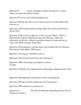 Question 8 A nurse who fails to follow the doctor’s verbal
orders to watch the patient closely
Question 9A nurse can be found negligent for
Question 10Each state has its own nurse practice act that defines the
practice of
Question 11The Comprehensive Drug Abuse Prevention and Control
Act of 1970
Question 12The Court of Appeals, in the text case Stepp v. Review
Board of the Indiana Employment Security Division, where the
laboratory technician refused to perform chemical examinations on
vials with AIDS warnings, found that
Question 13Practitioners with the most reports filed with the National
Practitioner Data Bank, 2005 report
Question 14Caregivers should be sure to
Question 15Licensing boards have the authority to
Question 16The advantages of computer systems
include
Question 17Health care organizations undergoing computerization must
Question 18Falsification of medical records is grounds for
Question 19Progress notes should describe the patient’s
Question 20The medical record must be
Question 21 The ethical rationale underlying the doctrine of
informed consent is
 