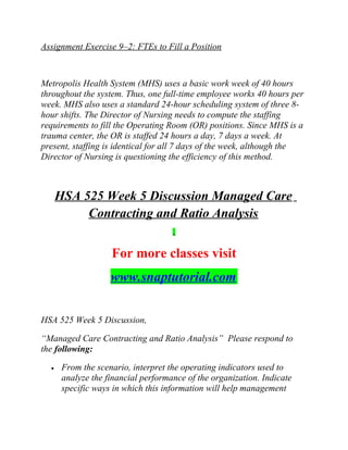 Assignment Exercise 9–2: FTEs to Fill a Position
Metropolis Health System (MHS) uses a basic work week of 40 hours
throughout the system. Thus, one full-time employee works 40 hours per
week. MHS also uses a standard 24-hour scheduling system of three 8-
hour shifts. The Director of Nursing needs to compute the staffing
requirements to fill the Operating Room (OR) positions. Since MHS is a
trauma center, the OR is staffed 24 hours a day, 7 days a week. At
present, staffing is identical for all 7 days of the week, although the
Director of Nursing is questioning the efficiency of this method.
HSA 525 Week 5 Discussion Managed Care
Contracting and Ratio Analysis
For more classes visit
www.snaptutorial.com
HSA 525 Week 5 Discussion,
“Managed Care Contracting and Ratio Analysis” Please respond to
the following:
• From the scenario, interpret the operating indicators used to
analyze the financial performance of the organization. Indicate
specific ways in which this information will help management
 