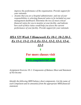 improve the performance of the organization. Provide support for
your rationale.
• Assume that you are a hospital administrator, and one of your
responsibilities is selecting financial ratios to be included on your
management dashboard. Determine the two (2) most critical
financial ratios for you to monitor at your facility, and indicate
how each of these ratios would help you assess the current
performance of your facility. Provide support for your rationale.
HSA 525 Week 5 Homework Ex 10-1, 10-2,10-3,
Ex 11-1, 11-2, 11-3, Ex 12-1, 12-2, 12-3, 12-4,
12-5
For more classes visit
www.snaptutorial.com
Assignment Exercise 10–1: Components of Balance Sheet and Statement
of Net Income
Identify the following MHS balance sheet components. List the name of
each component and its amount(s) from the appropriate MHS financial
statement.
 