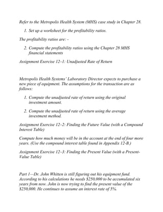 Refer to the Metropolis Health System (MHS) case study in Chapter 28.
1. Set up a worksheet for the profitability ratios.
The profitability ratios are: -
2. Compute the profitability ratios using the Chapter 28 MHS
financial statements
Assignment Exercise 12–1: Unadjusted Rate of Return
Metropolis Health Systems’ Laboratory Director expects to purchase a
new piece of equipment. The assumptions for the transaction are as
follows:
1. Compute the unadjusted rate of return using the original
investment amount.
2. Compute the unadjusted rate of return using the average
investment method.
Assignment Exercise 12–2: Finding the Future Value (with a Compound
Interest Table)
Compute how much money will be in the account at the end of four more
years. (Use the compound interest table found in Appendix 12-B.)
Assignment Exercise 12–3: Finding the Present Value (with a Present-
Value Table)
Part 1—Dr. John Whitten is still figuring out his equipment fund.
According to his calculations he needs $250,000 to be accumulated six
years from now. John is now trying to find the present value of the
$250,000. He continues to assume an interest rate of 5%.
 
