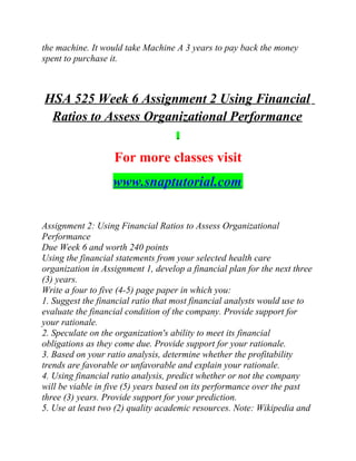 the machine. It would take Machine A 3 years to pay back the money
spent to purchase it.
HSA 525 Week 6 Assignment 2 Using Financial
Ratios to Assess Organizational Performance
For more classes visit
www.snaptutorial.com
Assignment 2: Using Financial Ratios to Assess Organizational
Performance
Due Week 6 and worth 240 points
Using the financial statements from your selected health care
organization in Assignment 1, develop a financial plan for the next three
(3) years.
Write a four to five (4-5) page paper in which you:
1. Suggest the financial ratio that most financial analysts would use to
evaluate the financial condition of the company. Provide support for
your rationale.
2. Speculate on the organization's ability to meet its financial
obligations as they come due. Provide support for your rationale.
3. Based on your ratio analysis, determine whether the profitability
trends are favorable or unfavorable and explain your rationale.
4. Using financial ratio analysis, predict whether or not the company
will be viable in five (5) years based on its performance over the past
three (3) years. Provide support for your prediction.
5. Use at least two (2) quality academic resources. Note: Wikipedia and
 