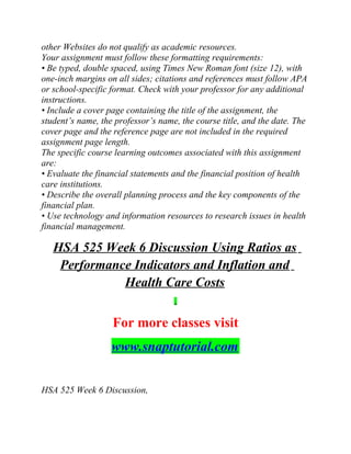 other Websites do not qualify as academic resources.
Your assignment must follow these formatting requirements:
• Be typed, double spaced, using Times New Roman font (size 12), with
one-inch margins on all sides; citations and references must follow APA
or school-specific format. Check with your professor for any additional
instructions.
• Include a cover page containing the title of the assignment, the
student’s name, the professor’s name, the course title, and the date. The
cover page and the reference page are not included in the required
assignment page length.
The specific course learning outcomes associated with this assignment
are:
• Evaluate the financial statements and the financial position of health
care institutions.
• Describe the overall planning process and the key components of the
financial plan.
• Use technology and information resources to research issues in health
financial management.
HSA 525 Week 6 Discussion Using Ratios as
Performance Indicators and Inflation and
Health Care Costs
For more classes visit
www.snaptutorial.com
HSA 525 Week 6 Discussion,
 