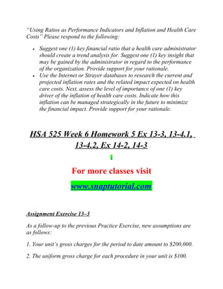 “Using Ratios as Performance Indicators and Inflation and Health Care
Costs” Please respond to the following:
• Suggest one (1) key financial ratio that a health care administrator
should create a trend analysis for. Suggest one (1) key insight that
may be gained by the administrator in regard to the performance
of the organization. Provide support for your rationale.
• Use the Internet or Strayer databases to research the current and
projected inflation rates and the related impact expected on health
care costs. Next, assess the level of importance of one (1) key
driver of the inflation of health care costs. Indicate how this
inflation can be managed strategically in the future to minimize
the financial impact. Provide support for your rationale.
HSA 525 Week 6 Homework 5 Ex 13-3, 13-4.1,
13-4.2, Ex 14-2, 14-3
For more classes visit
www.snaptutorial.com
Assignment Exercise 13–3
As a follow-up to the previous Practice Exercise, new assumptions are
as follows:
1. Your unit’s gross charges for the period to date amount to $200,000.
2. The uniform gross charge for each procedure in your unit is $100.
 