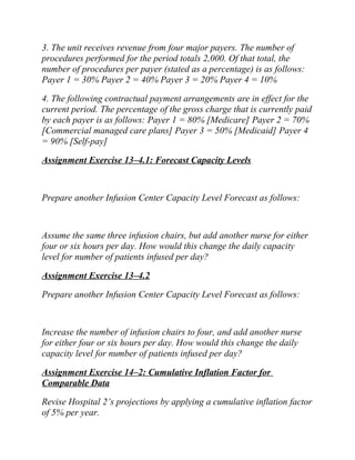 3. The unit receives revenue from four major payers. The number of
procedures performed for the period totals 2,000. Of that total, the
number of procedures per payer (stated as a percentage) is as follows:
Payer 1 = 30% Payer 2 = 40% Payer 3 = 20% Payer 4 = 10%
4. The following contractual payment arrangements are in effect for the
current period. The percentage of the gross charge that is currently paid
by each payer is as follows: Payer 1 = 80% [Medicare] Payer 2 = 70%
[Commercial managed care plans] Payer 3 = 50% [Medicaid] Payer 4
= 90% [Self-pay]
Assignment Exercise 13–4.1: Forecast Capacity Levels
Prepare another Infusion Center Capacity Level Forecast as follows:
Assume the same three infusion chairs, but add another nurse for either
four or six hours per day. How would this change the daily capacity
level for number of patients infused per day?
Assignment Exercise 13–4.2
Prepare another Infusion Center Capacity Level Forecast as follows:
Increase the number of infusion chairs to four, and add another nurse
for either four or six hours per day. How would this change the daily
capacity level for number of patients infused per day?
Assignment Exercise 14–2: Cumulative Inflation Factor for
Comparable Data
Revise Hospital 2’s projections by applying a cumulative inflation factor
of 5% per year.
 