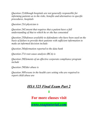 Question 22Although hospitals are not generally responsible for
informing patients as to the risks, benefits and alternatives to specific
procedures, hospitals
Question 23A physician is
Question 24Consent that requires that a patient have a full
understanding of that to which he or she has consented
Question 25Defenses available to defendants who have been sued on the
basis of failure to provide their patients with sufficient information to
make an informed decision include:
Question 26Information reported to the data bank
Question 27A root cause analysis (RCA) is
Question 28Elements of an effective corporate compliance program
include
Question 29Elder abuse is
Question 30Persons in the health care setting who are required to
report child abuse are
HSA 525 Final Exam Part 2
For more classes visit
www.snaptutorial.com
 