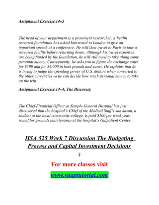 Assignment Exercise 14–3
The head of your department is a prominent researcher. A health
research foundation has asked him travel to London to give an
important speech at a conference. He will then travel to Paris to tour a
research facility before returning home. Although his travel expenses
are being funded by the foundation, he will still need to take along some
personal money. Consequently, he asks you to figure the exchange rates
for $500 and for $1,000 in both pounds and euros. He explains that he
is trying to judge the spending power of U.S. dollars when converted to
the other currencies so he can decide how much personal money to take
on the trip.
Assignment Exercise 14–4: The Discovery
The Chief Financial Officer at Sample General Hospital has just
discovered that the hospital’s Chief of the Medical Staff’s son Jason, a
student at the local community college, is paid $100 per week year-
round for grounds maintenance at the hospital’s Outpatient Center.
HSA 525 Week 7 Discussion The Budgeting
Process and Capital Investment Decisions
For more classes visit
www.snaptutorial.com
 