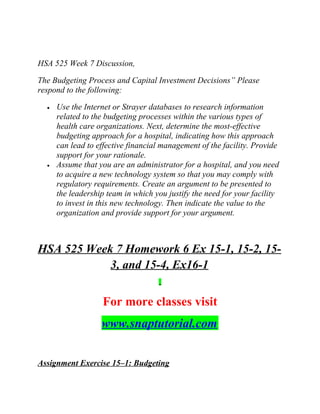 HSA 525 Week 7 Discussion,
The Budgeting Process and Capital Investment Decisions” Please
respond to the following:
• Use the Internet or Strayer databases to research information
related to the budgeting processes within the various types of
health care organizations. Next, determine the most-effective
budgeting approach for a hospital, indicating how this approach
can lead to effective financial management of the facility. Provide
support for your rationale.
• Assume that you are an administrator for a hospital, and you need
to acquire a new technology system so that you may comply with
regulatory requirements. Create an argument to be presented to
the leadership team in which you justify the need for your facility
to invest in this new technology. Then indicate the value to the
organization and provide support for your argument.
HSA 525 Week 7 Homework 6 Ex 15-1, 15-2, 15-
3, and 15-4, Ex16-1
For more classes visit
www.snaptutorial.com
Assignment Exercise 15–1: Budgeting
 