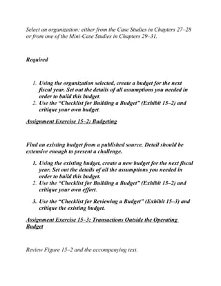 Select an organization: either from the Case Studies in Chapters 27–28
or from one of the Mini-Case Studies in Chapters 29–31.
Required
1. Using the organization selected, create a budget for the next
fiscal year. Set out the details of all assumptions you needed in
order to build this budget.
2. Use the “Checklist for Building a Budget” (Exhibit 15–2) and
critique your own budget.
Assignment Exercise 15–2: Budgeting
Find an existing budget from a published source. Detail should be
extensive enough to present a challenge.
1. Using the existing budget, create a new budget for the next fiscal
year. Set out the details of all the assumptions you needed in
order to build this budget.
2. Use the “Checklist for Building a Budget” (Exhibit 15–2) and
critique your own effort.
3. Use the “Checklist for Reviewing a Budget” (Exhibit 15–3) and
critique the existing budget.
Assignment Exercise 15–3: Transactions Outside the Operating
Budget
Review Figure 15–2 and the accompanying text.
 