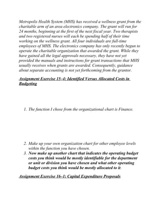 Metropolis Health System (MHS) has received a wellness grant from the
charitable arm of an area electronics company. The grant will run for
24 months, beginning at the first of the next fiscal year. Two therapists
and two registered nurses will each be spending half of their time
working on the wellness grant. All four individuals are full-time
employees of MHS. The electronics company has only recently begun to
operate the charitable organization that awarded the grant. While they
have gained all the legal approvals necessary, they have not yet
provided the manuals and instructions for grant transactions that MHS
usually receives when grants are awarded. Consequently, guidance
about separate accounting is not yet forthcoming from the grantor.
Assignment Exercise 15–4: Identified Versus Allocated Costs in
Budgeting
1. The function I chose from the organizational chart is Finance.
2. Make up your own organization chart for other employee levels
within the function you have chosen.
3. Now make up another chart that indicates the operating budget
costs you think would be mostly identifiable for the department
or unit or division you have chosen and what other operating
budget costs you think would be mostly allocated to it.
Assignment Exercise 16–1: Capital Expenditure Proposals
 