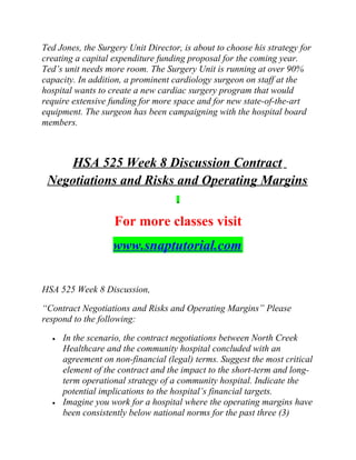 Ted Jones, the Surgery Unit Director, is about to choose his strategy for
creating a capital expenditure funding proposal for the coming year.
Ted’s unit needs more room. The Surgery Unit is running at over 90%
capacity. In addition, a prominent cardiology surgeon on staff at the
hospital wants to create a new cardiac surgery program that would
require extensive funding for more space and for new state-of-the-art
equipment. The surgeon has been campaigning with the hospital board
members.
HSA 525 Week 8 Discussion Contract
Negotiations and Risks and Operating Margins
For more classes visit
www.snaptutorial.com
HSA 525 Week 8 Discussion,
“Contract Negotiations and Risks and Operating Margins” Please
respond to the following:
• In the scenario, the contract negotiations between North Creek
Healthcare and the community hospital concluded with an
agreement on non-financial (legal) terms. Suggest the most critical
element of the contract and the impact to the short-term and long-
term operational strategy of a community hospital. Indicate the
potential implications to the hospital’s financial targets.
• Imagine you work for a hospital where the operating margins have
been consistently below national norms for the past three (3)
 