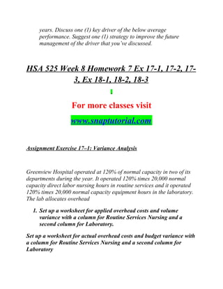 years. Discuss one (1) key driver of the below average
performance. Suggest one (1) strategy to improve the future
management of the driver that you’ve discussed.
HSA 525 Week 8 Homework 7 Ex 17-1, 17-2, 17-
3, Ex 18-1, 18-2, 18-3
For more classes visit
www.snaptutorial.com
Assignment Exercise 17–1: Variance Analysis
Greenview Hospital operated at 120% of normal capacity in two of its
departments during the year. It operated 120% times 20,000 normal
capacity direct labor nursing hours in routine services and it operated
120% times 20,000 normal capacity equipment hours in the laboratory.
The lab allocates overhead
1. Set up a worksheet for applied overhead costs and volume
variance with a column for Routine Services Nursing and a
second column for Laboratory.
Set up a worksheet for actual overhead costs and budget variance with
a column for Routine Services Nursing and a second column for
Laboratory
 