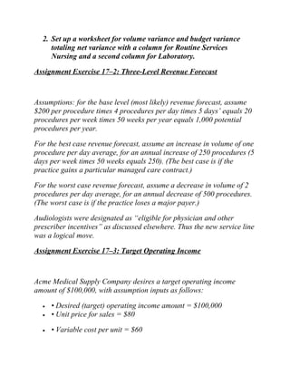 2. Set up a worksheet for volume variance and budget variance
totaling net variance with a column for Routine Services
Nursing and a second column for Laboratory.
Assignment Exercise 17–2: Three-Level Revenue Forecast
Assumptions: for the base level (most likely) revenue forecast, assume
$200 per procedure times 4 procedures per day times 5 days’ equals 20
procedures per week times 50 weeks per year equals 1,000 potential
procedures per year.
For the best case revenue forecast, assume an increase in volume of one
procedure per day average, for an annual increase of 250 procedures (5
days per week times 50 weeks equals 250). (The best case is if the
practice gains a particular managed care contract.)
For the worst case revenue forecast, assume a decrease in volume of 2
procedures per day average, for an annual decrease of 500 procedures.
(The worst case is if the practice loses a major payer.)
Audiologists were designated as “eligible for physician and other
prescriber incentives” as discussed elsewhere. Thus the new service line
was a logical move.
Assignment Exercise 17–3: Target Operating Income
Acme Medical Supply Company desires a target operating income
amount of $100,000, with assumption inputs as follows:
• • Desired (target) operating income amount = $100,000
• • Unit price for sales = $80
• • Variable cost per unit = $60
 