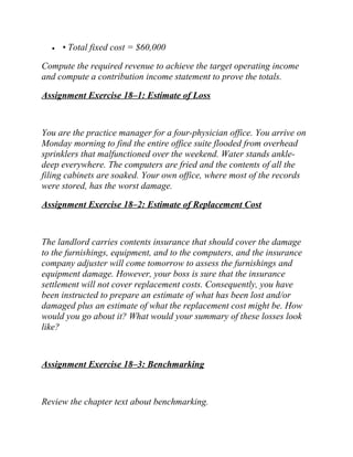• • Total fixed cost = $60,000
Compute the required revenue to achieve the target operating income
and compute a contribution income statement to prove the totals.
Assignment Exercise 18–1: Estimate of Loss
You are the practice manager for a four-physician office. You arrive on
Monday morning to find the entire office suite flooded from overhead
sprinklers that malfunctioned over the weekend. Water stands ankle-
deep everywhere. The computers are fried and the contents of all the
filing cabinets are soaked. Your own office, where most of the records
were stored, has the worst damage.
Assignment Exercise 18–2: Estimate of Replacement Cost
The landlord carries contents insurance that should cover the damage
to the furnishings, equipment, and to the computers, and the insurance
company adjuster will come tomorrow to assess the furnishings and
equipment damage. However, your boss is sure that the insurance
settlement will not cover replacement costs. Consequently, you have
been instructed to prepare an estimate of what has been lost and/or
damaged plus an estimate of what the replacement cost might be. How
would you go about it? What would your summary of these losses look
like?
Assignment Exercise 18–3: Benchmarking
Review the chapter text about benchmarking.
 