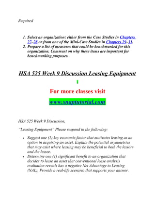 Required
1. Select an organization: either from the Case Studies in Chapters
27–28 or from one of the Mini-Case Studies in Chapters 29–31.
2. Prepare a list of measures that could be benchmarked for this
organization. Comment on why these items are important for
benchmarking purposes.
HSA 525 Week 9 Discussion Leasing Equipment
For more classes visit
www.snaptutorial.com
HSA 525 Week 9 Discussion,
“Leasing Equipment” Please respond to the following:
• Suggest one (1) key economic factor that motivates leasing as an
option in acquiring an asset. Explain the potential asymmetries
that may exist where leasing may be beneficial to both the lessors
and the lessee.
• Determine one (1) significant benefit to an organization that
decides to lease an asset that conventional lease analysis
evaluation reveals has a negative Net Advantage to Leasing
(NAL). Provide a real-life scenario that supports your answer.
 