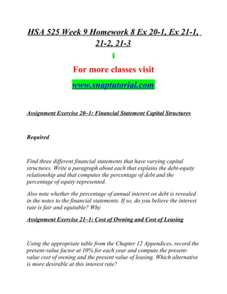 HSA 525 Week 9 Homework 8 Ex 20-1, Ex 21-1,
21-2, 21-3
For more classes visit
www.snaptutorial.com
Assignment Exercise 20–1: Financial Statement Capital Structures
Required
Find three different financial statements that have varying capital
structures. Write a paragraph about each that explains the debt-equity
relationship and that computes the percentage of debt and the
percentage of equity represented.
Also note whether the percentage of annual interest on debt is revealed
in the notes to the financial statements. If so, do you believe the interest
rate is fair and equitable? Why
Assignment Exercise 21–1: Cost of Owning and Cost of Leasing
Using the appropriate table from the Chapter 12 Appendices, record the
present-value factor at 10% for each year and compute the present-
value cost of owning and the present value of leasing. Which alternative
is more desirable at this interest rate?
 
