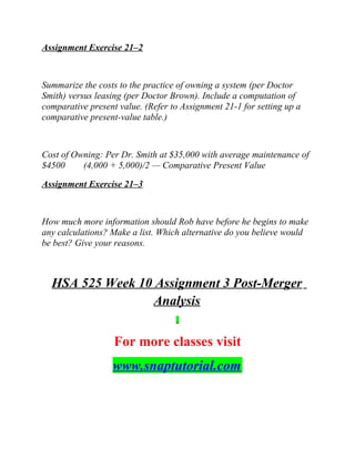 Assignment Exercise 21–2
Summarize the costs to the practice of owning a system (per Doctor
Smith) versus leasing (per Doctor Brown). Include a computation of
comparative present value. (Refer to Assignment 21-1 for setting up a
comparative present-value table.)
Cost of Owning: Per Dr. Smith at $35,000 with average maintenance of
$4500 (4,000 + 5,000)/2 — Comparative Present Value
Assignment Exercise 21–3
How much more information should Rob have before he begins to make
any calculations? Make a list. Which alternative do you believe would
be best? Give your reasons.
HSA 525 Week 10 Assignment 3 Post-Merger
Analysis
For more classes visit
www.snaptutorial.com
 