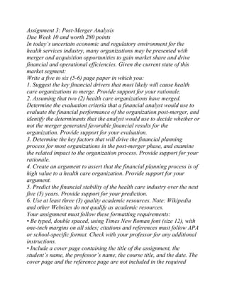 Assignment 3: Post-Merger Analysis
Due Week 10 and worth 280 points
In today’s uncertain economic and regulatory environment for the
health services industry, many organizations may be presented with
merger and acquisition opportunities to gain market share and drive
financial and operational efficiencies. Given the current state of this
market segment:
Write a five to six (5-6) page paper in which you:
1. Suggest the key financial drivers that most likely will cause health
care organizations to merge. Provide support for your rationale.
2. Assuming that two (2) health care organizations have merged.
Determine the evaluation criteria that a financial analyst would use to
evaluate the financial performance of the organization post-merger, and
identify the determinants that the analyst would use to decide whether or
not the merger generated favorable financial results for the
organization. Provide support for your evaluation.
3. Determine the key factors that will drive the financial planning
process for most organizations in the post-merger phase, and examine
the related impact to the organization process. Provide support for your
rationale.
4. Create an argument to assert that the financial planning process is of
high value to a health care organization. Provide support for your
argument.
5. Predict the financial stability of the health care industry over the next
five (5) years. Provide support for your prediction.
6. Use at least three (3) quality academic resources. Note: Wikipedia
and other Websites do not qualify as academic resources.
Your assignment must follow these formatting requirements:
• Be typed, double spaced, using Times New Roman font (size 12), with
one-inch margins on all sides; citations and references must follow APA
or school-specific format. Check with your professor for any additional
instructions.
• Include a cover page containing the title of the assignment, the
student’s name, the professor’s name, the course title, and the date. The
cover page and the reference page are not included in the required
 