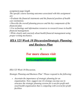 assignment page length.
The specific course learning outcomes associated with this assignment
are:
• Evaluate the financial statements and the financial position of health
care institutions.
• Describe the overall planning process and the key components of the
financial plan.
• Use technology and information resources to research issues in health
financial management.
• Write clearly and concisely about health financial management using
proper writing mechanics.
HSA 525 Week 10 DiscussionStrategic Planning
and Business Plan
For more classes visit
www.snaptutorial.com
HSA 525 Week 10 Discussion,
Strategic Planning and Business Plan” Please respond to the following:
• Ascertain the importance of strategic planning for an
organization. Next, suggest one (1) strategy you may use to
structure the strategic planning session for a not-for-profit mid-
sized health organization that is competing with several for-profit
facilities
 