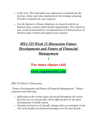 • in the area. Then determine your approach to communicate the
mission, vision, and value statements for the strategic planning.
Provide a rationale for your response.
• Use the Internet or Strayer databases to research articles on
business plan creation within health organizations. Next, based on
your research and analysis, recommend three (3) best practices of
business plan creation and support your response.
HSA 525 Week 11 Discussion Future
Developments and Future of Financial
Management
For more classes visit
www.snaptutorial.com
HSA 525 Week 11 Discussion,
“Future Developments and Future of Financial Management” Please
respond to the following:
• Reflecting on the various topics discussed throughout the course,
describe one (1) concept that will be affected most by the latest
developments in health reform.
• Examine at least two (2) specific changes that you anticipate in the
role of the health care financial manager over the next decade.
 