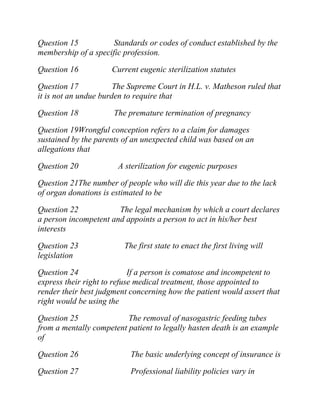 Question 15 Standards or codes of conduct established by the
membership of a specific profession.
Question 16 Current eugenic sterilization statutes
Question 17 The Supreme Court in H.L. v. Matheson ruled that
it is not an undue burden to require that
Question 18 The premature termination of pregnancy
Question 19Wrongful conception refers to a claim for damages
sustained by the parents of an unexpected child was based on an
allegations that
Question 20 A sterilization for eugenic purposes
Question 21The number of people who will die this year due to the lack
of organ donations is estimated to be
Question 22 The legal mechanism by which a court declares
a person incompetent and appoints a person to act in his/her best
interests
Question 23 The first state to enact the first living will
legislation
Question 24 If a person is comatose and incompetent to
express their right to refuse medical treatment, those appointed to
render their best judgment concerning how the patient would assert that
right would be using the
Question 25 The removal of nasogastric feeding tubes
from a mentally competent patient to legally hasten death is an example
of
Question 26 The basic underlying concept of insurance is
Question 27 Professional liability policies vary in
 