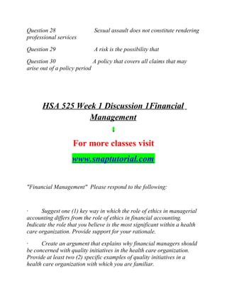 Question 28 Sexual assault does not constitute rendering
professional services
Question 29 A risk is the possibility that
Question 30 A policy that covers all claims that may
arise out of a policy period
HSA 525 Week 1 Discussion 1Financial
Management
For more classes visit
www.snaptutorial.com
"Financial Management" Please respond to the following:
· Suggest one (1) key way in which the role of ethics in managerial
accounting differs from the role of ethics in financial accounting.
Indicate the role that you believe is the most significant within a health
care organization. Provide support for your rationale.
· Create an argument that explains why financial managers should
be concerned with quality initiatives in the health care organization.
Provide at least two (2) specific examples of quality initiatives in a
health care organization with which you are familiar.
 