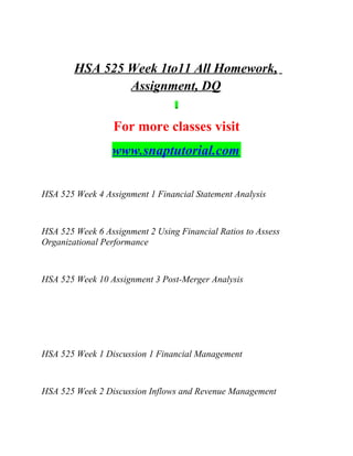HSA 525 Week 1to11 All Homework,
Assignment, DQ
For more classes visit
www.snaptutorial.com
HSA 525 Week 4 Assignment 1 Financial Statement Analysis
HSA 525 Week 6 Assignment 2 Using Financial Ratios to Assess
Organizational Performance
HSA 525 Week 10 Assignment 3 Post-Merger Analysis
HSA 525 Week 1 Discussion 1 Financial Management
HSA 525 Week 2 Discussion Inflows and Revenue Management
 