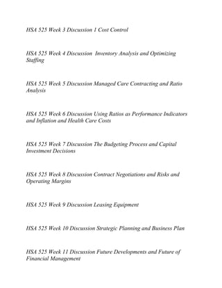 HSA 525 Week 3 Discussion 1 Cost Control
HSA 525 Week 4 Discussion Inventory Analysis and Optimizing
Staffing
HSA 525 Week 5 Discussion Managed Care Contracting and Ratio
Analysis
HSA 525 Week 6 Discussion Using Ratios as Performance Indicators
and Inflation and Health Care Costs
HSA 525 Week 7 Discussion The Budgeting Process and Capital
Investment Decisions
HSA 525 Week 8 Discussion Contract Negotiations and Risks and
Operating Margins
HSA 525 Week 9 Discussion Leasing Equipment
HSA 525 Week 10 Discussion Strategic Planning and Business Plan
HSA 525 Week 11 Discussion Future Developments and Future of
Financial Management
 