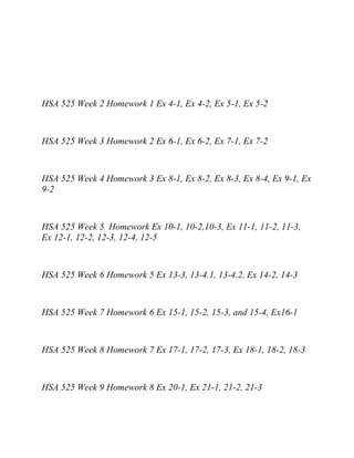 HSA 525 Week 2 Homework 1 Ex 4-1, Ex 4-2, Ex 5-1, Ex 5-2
HSA 525 Week 3 Homework 2 Ex 6-1, Ex 6-2, Ex 7-1, Ex 7-2
HSA 525 Week 4 Homework 3 Ex 8-1, Ex 8-2, Ex 8-3, Ex 8-4, Ex 9-1, Ex
9-2
HSA 525 Week 5 Homework Ex 10-1, 10-2,10-3, Ex 11-1, 11-2, 11-3,
Ex 12-1, 12-2, 12-3, 12-4, 12-5
HSA 525 Week 6 Homework 5 Ex 13-3, 13-4.1, 13-4.2, Ex 14-2, 14-3
HSA 525 Week 7 Homework 6 Ex 15-1, 15-2, 15-3, and 15-4, Ex16-1
HSA 525 Week 8 Homework 7 Ex 17-1, 17-2, 17-3, Ex 18-1, 18-2, 18-3
HSA 525 Week 9 Homework 8 Ex 20-1, Ex 21-1, 21-2, 21-3
 