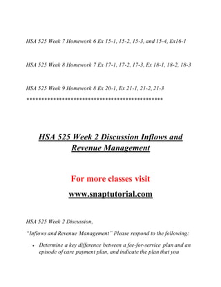 HSA 525 Week 7 Homework 6 Ex 15-1, 15-2, 15-3, and 15-4, Ex16-1
HSA 525 Week 8 Homework 7 Ex 17-1, 17-2, 17-3, Ex 18-1, 18-2, 18-3
HSA 525 Week 9 Homework 8 Ex 20-1, Ex 21-1, 21-2, 21-3
***********************************************
HSA 525 Week 2 Discussion Inflows and
Revenue Management
For more classes visit
www.snaptutorial.com
HSA 525 Week 2 Discussion,
“Inflows and Revenue Management” Please respond to the following:
 Determine a key difference between a fee-for-service plan and an
episode of care payment plan, and indicate the plan that you
 