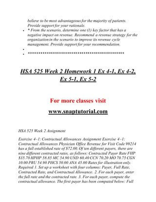 believe to be most advantageous for the majority of patients.
Provide support for your rationale.
 * From the scenario, determine one (1) key factor that has a
negative impact on revenue. Recommend a revenue strategy for the
organization in the scenario to improve its revenue cycle
management. Provide support for your recommendation.

 ***********************************************
HSA 525 Week 2 Homework 1 Ex 4-1, Ex 4-2,
Ex 5-1, Ex 5-2
For more classes visit
www.snaptutorial.com
HSA 525 Week 2 Assignment
Exercise 4–1: Contractual Allowances Assignment Exercise 4–1:
Contractual Allowances Physician Office Revenue for Visit Code 99214
has a full established rate of $72.00. Of ten different payers, there are
nine different contracted rates, as follows: Contracted Payer Rate FHP
$35.70 HPHP 58.85 MC 54.90 UND 60.40 CCN 70.20 MO 70.75 CGN
10.00 PRU 54.90 PHCS 50.00 ANA 45.00 Rates for illustration only.
Required 1. Set up a worksheet with four columns: Payer, Full Rate,
Contracted Rate, and Contractual Allowance. 2. For each payer, enter
the full rate and the contracted rate. 3. For each payer, compute the
contractual allowance. The first payer has been computed below: Full
 