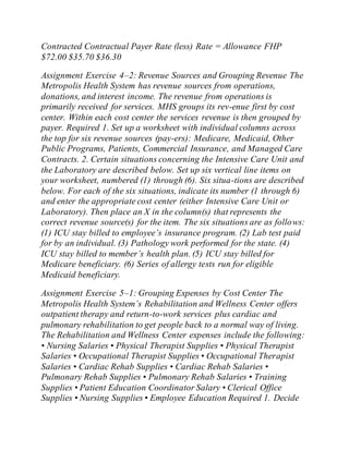 Contracted Contractual Payer Rate (less) Rate = Allowance FHP
$72.00 $35.70 $36.30
Assignment Exercise 4–2: Revenue Sources and Grouping Revenue The
Metropolis Health System has revenue sources from operations,
donations, and interest income. The revenue from operations is
primarily received for services. MHS groups its rev-enue first by cost
center. Within each cost center the services revenue is then grouped by
payer. Required 1. Set up a worksheet with individual columns across
the top for six revenue sources (pay-ers): Medicare, Medicaid, Other
Public Programs, Patients, Commercial Insurance, and Managed Care
Contracts. 2. Certain situations concerning the Intensive Care Unit and
the Laboratory are described below. Set up six vertical line items on
your worksheet, numbered (1) through (6). Six situa-tions are described
below. For each of the six situations, indicate its number (1 through 6)
and enter the appropriate cost center (either Intensive Care Unit or
Laboratory). Then place an X in the column(s) that represents the
correct revenue source(s) for the item. The six situations are as follows:
(1) ICU stay billed to employee’s insurance program. (2) Lab test paid
for by an individual. (3) Pathology work performed for the state. (4)
ICU stay billed to member’s health plan. (5) ICU stay billed for
Medicare beneficiary. (6) Series of allergy tests run for eligible
Medicaid beneficiary.
Assignment Exercise 5–1: Grouping Expenses by Cost Center The
Metropolis Health System’s Rehabilitation and Wellness Center offers
outpatient therapy and return-to-work services plus cardiac and
pulmonary rehabilitation to get people back to a normal way of living.
The Rehabilitation and Wellness Center expenses include the following:
• Nursing Salaries • Physical Therapist Supplies • Physical Therapist
Salaries • Occupational Therapist Supplies • Occupational Therapist
Salaries • Cardiac Rehab Supplies • Cardiac Rehab Salaries •
Pulmonary Rehab Supplies • Pulmonary Rehab Salaries • Training
Supplies • Patient Education Coordinator Salary • Clerical Office
Supplies • Nursing Supplies • Employee Education Required 1. Decide
 