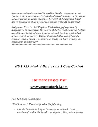 how many cost centers should be used for the above expenses at the
Center. 2. Set up a worksheet with individual columns across the top for
the cost centers you have chosen. 3. For each of the expenses listed
above, indicate to which of your cost centers it should be assigned.
Assignment Exercise 5–2 Required Find a listing of expenses by
diagnosis or by procedure. The source of the list can be internal (within
a health care facility of some type) or external (such as a published
article, report, or survey). Comment upon whether you believe the
expense grouping used is appropriate. Would you have grouped the
expenses in another way?
***********************************************
HSA 525 Week 3 Discussion 1 Cost Control
For more classes visit
www.snaptutorial.com
HSA 525 Week 3 Discussion,
“Cost Control” Please respond to the following:
 Use the Internet or Strayer Databases to research “cost
escalation” within the health care segment. Next, determine one
 