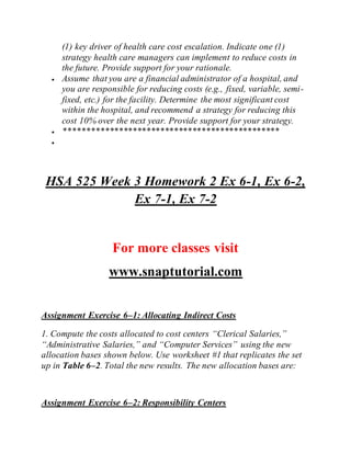 (1) key driver of health care cost escalation. Indicate one (1)
strategy health care managers can implement to reduce costs in
the future. Provide support for your rationale.
 Assume that you are a financial administrator of a hospital, and
you are responsible for reducing costs (e.g., fixed, variable, semi-
fixed, etc.) for the facility. Determine the most significant cost
within the hospital, and recommend a strategy for reducing this
cost 10% over the next year. Provide support for your strategy.
 ***********************************************

HSA 525 Week 3 Homework 2 Ex 6-1, Ex 6-2,
Ex 7-1, Ex 7-2
For more classes visit
www.snaptutorial.com
Assignment Exercise 6–1: Allocating Indirect Costs
1. Compute the costs allocated to cost centers “Clerical Salaries,”
“Administrative Salaries,” and “Computer Services” using the new
allocation bases shown below. Use worksheet #1 that replicates the set
up in Table 6–2. Total the new results. The new allocation bases are:
Assignment Exercise 6–2: Responsibility Centers
 