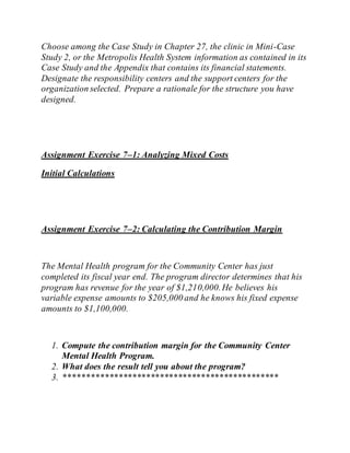 Choose among the Case Study in Chapter 27, the clinic in Mini-Case
Study 2, or the Metropolis Health System information as contained in its
Case Study and the Appendix that contains its financial statements.
Designate the responsibility centers and the support centers for the
organization selected. Prepare a rationale for the structure you have
designed.
Assignment Exercise 7–1: Analyzing Mixed Costs
Initial Calculations
Assignment Exercise 7–2: Calculating the Contribution Margin
The Mental Health program for the Community Center has just
completed its fiscal year end. The program director determines that his
program has revenue for the year of $1,210,000.He believes his
variable expense amounts to $205,000 and he knows his fixed expense
amounts to $1,100,000.
1. Compute the contribution margin for the Community Center
Mental Health Program.
2. What does the result tell you about the program?
3. ***********************************************
 