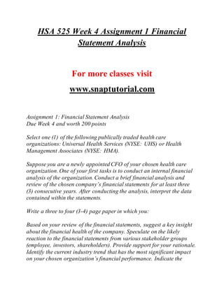 HSA 525 Week 4 Assignment 1 Financial
Statement Analysis
For more classes visit
www.snaptutorial.com
Assignment 1: Financial Statement Analysis
Due Week 4 and worth 200 points
Select one (1) of the following publically traded health care
organizations: Universal Health Services (NYSE: UHS) or Health
Management Associates (NYSE: HMA).
Suppose you are a newly appointed CFO of your chosen health care
organization. One of your first tasks is to conduct an internal financial
analysis of the organization.Conduct a brief financial analysis and
review of the chosen company’s financial statements for at least three
(3) consecutive years. After conducting the analysis, interpret the data
contained within the statements.
Write a three to four (3-4) page paper in which you:
Based on your review of the financial statements, suggest a key insight
about the financial health of the company. Speculate on the likely
reaction to the financial statements from various stakeholder groups
(employee, investors, shareholders). Provide support for your rationale.
Identify the current industry trend that has the most significant impact
on your chosen organization’s financial performance. Indicate the
 