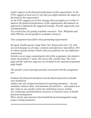 trend’s impact on the financial performance of the organization. As the
CFO, suggest at least one (1) way that you might minimize the impact of
the trend on the organization.
As the CFO, suggest one (1) key strategy that you might use in order to
improve the financial performance of the organization.Recommend an
approach to implement the suggested strategy. Provide support for your
recommendation.
Use at least four (4) quality academic resources. Note: Wikipedia and
other Websites do not qualify as academic resources.
Your assignment must follow these formatting requirements:
Be typed, double spaced, using Times New Roman font (size 12), with
one-inch margins on all sides; citations and references must follow APA
or school-specific format. Check with your professor for any additional
instructions.
Include a cover page containing the title of the assignment, the student’s
name, the professor’s name, the course title, and the date. The cover
page and the reference page are not included in the required assignment
page length.
The specific course learning outcomes associated with this assignment
are:
Evaluate the financial statements and the financial position of health
care institutions.
Analyze the role of important financial reporting statements – income
statement, balance sheet, and statement of cash flows – and explain how
they relate to one another and to the underlying sources of data.
Use technology and information resources to research issues in health
financial management.
Write clearly and concisely about health financial management using
proper writing mechanics.
***********************************************
 