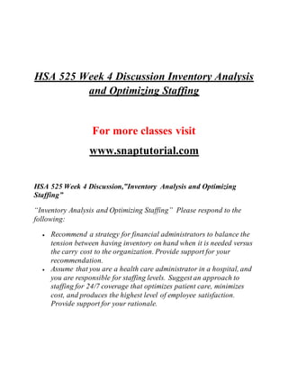 HSA 525 Week 4 Discussion Inventory Analysis
and Optimizing Staffing
For more classes visit
www.snaptutorial.com
HSA 525 Week 4 Discussion,”Inventory Analysis and Optimizing
Staffing”
“Inventory Analysis and Optimizing Staffing” Please respond to the
following:
 Recommend a strategy for financial administrators to balance the
tension between having inventory on hand when it is needed versus
the carry cost to the organization. Provide support for your
recommendation.
 Assume that you are a health care administrator in a hospital, and
you are responsible for staffing levels. Suggest an approach to
staffing for 24/7 coverage that optimizes patient care, minimizes
cost, and produces the highest level of employee satisfaction.
Provide support for your rationale.
 