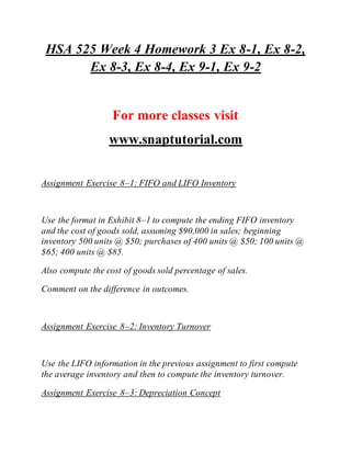 HSA 525 Week 4 Homework 3 Ex 8-1, Ex 8-2,
Ex 8-3, Ex 8-4, Ex 9-1, Ex 9-2
For more classes visit
www.snaptutorial.com
Assignment Exercise 8–1: FIFO and LIFO Inventory
Use the format in Exhibit 8–1 to compute the ending FIFO inventory
and the cost of goods sold, assuming $90,000 in sales; beginning
inventory 500 units @ $50; purchases of 400 units @ $50; 100 units @
$65; 400 units @ $85.
Also compute the cost of goods sold percentage of sales.
Comment on the difference in outcomes.
Assignment Exercise 8–2: Inventory Turnover
Use the LIFO information in the previous assignment to first compute
the average inventory and then to compute the inventory turnover.
Assignment Exercise 8–3: Depreciation Concept
 