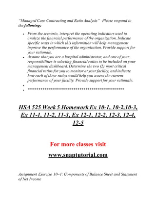 “Managed Care Contracting and Ratio Analysis” Please respond to
the following:
 From the scenario, interpret the operating indicators used to
analyze the financial performance of the organization. Indicate
specific ways in which this information will help management
improve the performance of the organization. Provide support for
your rationale.
 Assume that you are a hospital administrator, and one of your
responsibilities is selecting financial ratios to be included on your
management dashboard. Determine the two (2) most critical
financial ratios for you to monitor at your facility, and indicate
how each of these ratios would help you assess the current
performance of your facility. Provide support for your rationale.

 ***********************************************
HSA 525 Week 5 Homework Ex 10-1, 10-2,10-3,
Ex 11-1, 11-2, 11-3, Ex 12-1, 12-2, 12-3, 12-4,
12-5
For more classes visit
www.snaptutorial.com
Assignment Exercise 10–1: Components of Balance Sheet and Statement
of Net Income
 