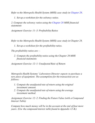 Refer to the Metropolis Health System (MHS) case study in Chapter 28.
1. Set up a worksheet for the solvency ratios.
2. Compute the solvency ratios using the Chapter 28 MHS financial
statements
Assignment Exercise 11–3: Profitability Ratios
Refer to the Metropolis Health System (MHS) case study in Chapter 28.
1. Set up a worksheet for the profitability ratios.
The profitability ratios are: -
2. Compute the profitability ratios using the Chapter 28 MHS
financial statements
Assignment Exercise 12–1: Unadjusted Rate of Return
Metropolis Health Systems’ Laboratory Director expects to purchase a
new piece of equipment. The assumptions for the transaction are as
follows:
1. Compute the unadjusted rate of return using the original
investment amount.
2. Compute the unadjusted rate of return using the average
investment method.
Assignment Exercise 12–2: Finding the Future Value (with a Compound
Interest Table)
Compute how much money will be in the account at the end of four more
years. (Use the compound interest table found in Appendix 12-B.)
 